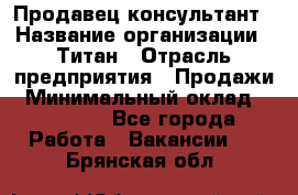 Продавец-консультант › Название организации ­ Титан › Отрасль предприятия ­ Продажи › Минимальный оклад ­ 15 000 - Все города Работа » Вакансии   . Брянская обл.